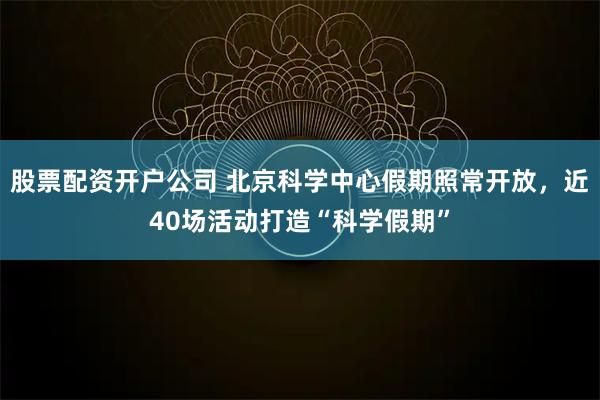 股票配资开户公司 北京科学中心假期照常开放,近40场活动打造“科学假期”