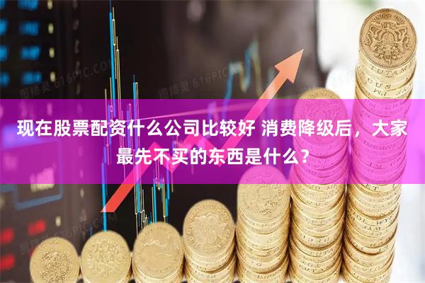 现在股票配资什么公司比较好 消费降级后,大家最先不买的东西是什么?